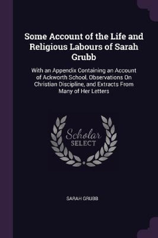 Some Account of the Life and Religious Labours of Sarah Grubb: With an Appendix Containing an Account of Ackworth School, Observations On Christian Di by Sarah Grubb