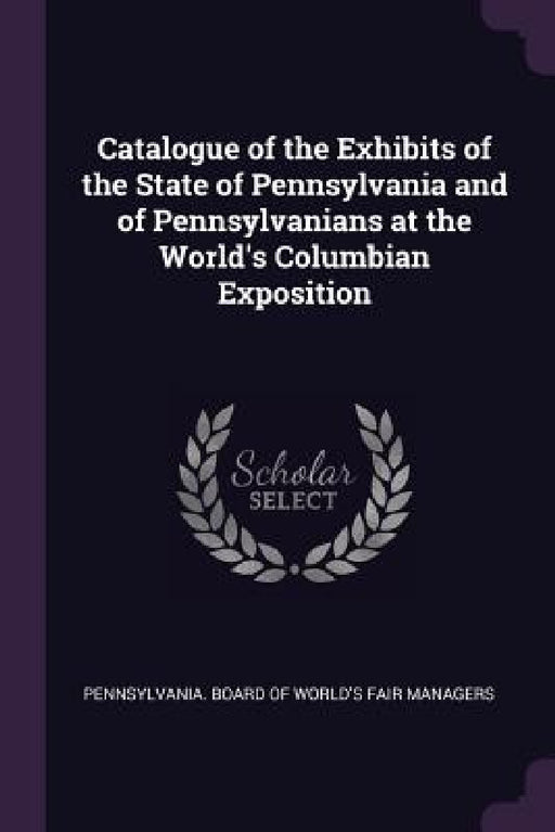 Catalogue of the Exhibits of the State of Pennsylvania and of Pennsylvanians at the World's Columbian Exposition by Pennsylvania Board of World's Fair Mana