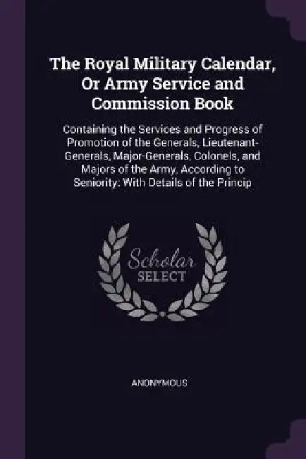 The Royal Military Calendar, Or Army Service and Commission Book: Containing the Services and Progress of Promotion of the Generals, Lieutenant-Genera by Anonymous