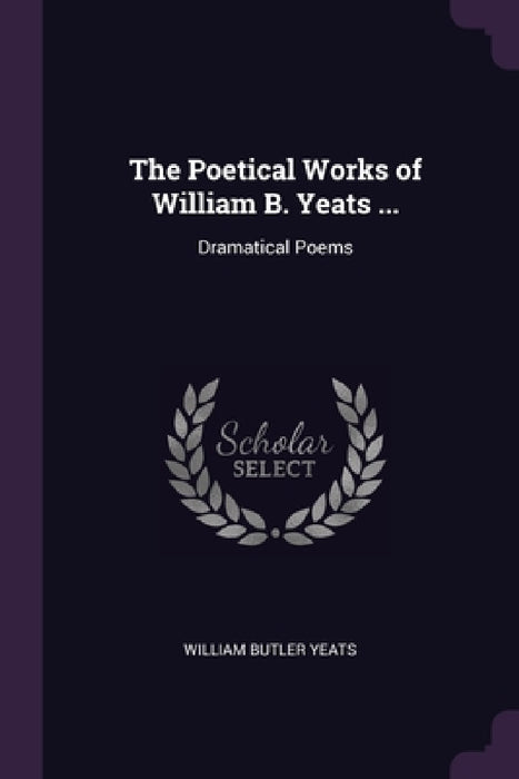 The Poetical Works of William B. Yeats ...: Dramatical Poems by William Butler Yeats