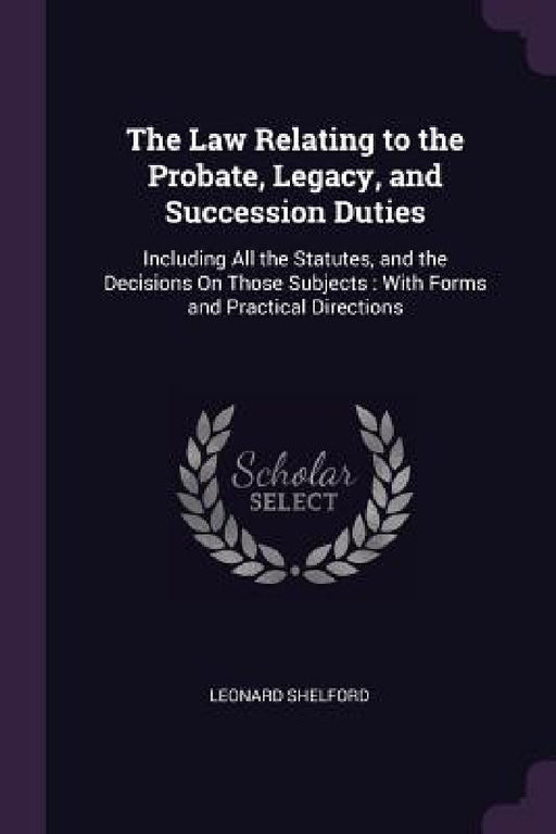 The Law Relating to the Probate, Legacy, and Succession Duties: Including All the Statutes, and the Decisions On Those Subjects: With Forms and Practi by Leonard Shelford