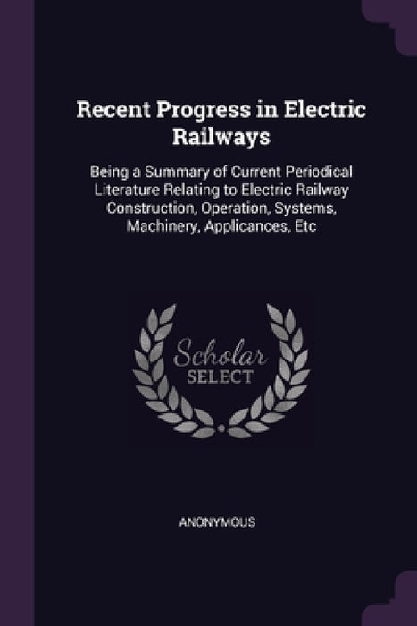 Recent Progress in Electric Railways: Being a Summary of Current Periodical Literature Relating to Electric Railway Construction, Operation, Systems, by Anonymous