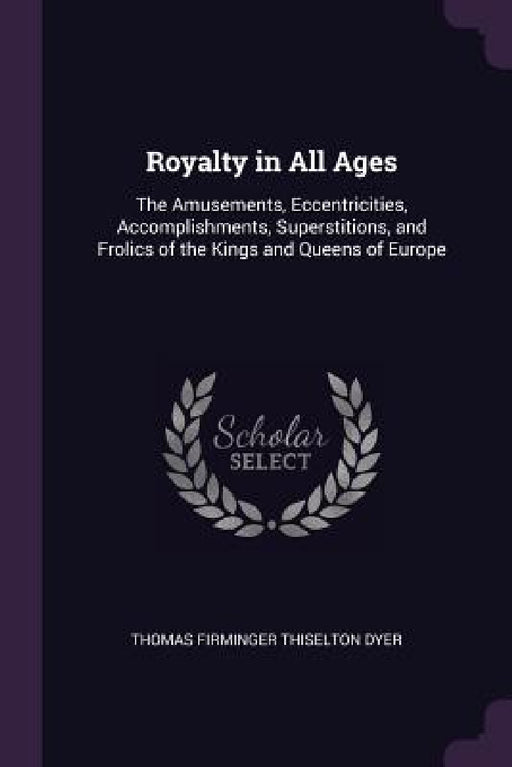 Royalty in All Ages: The Amusements, Eccentricities, Accomplishments, Superstitions, and Frolics of the Kings and Queens of Europe by Thomas Firminger Thiselton Dyer