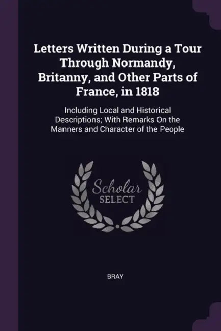 Letters Written During a Tour Through Normandy, Britanny, and Other Parts of France, in 1818: Including Local and Historical Descriptions; With Remark by Bray