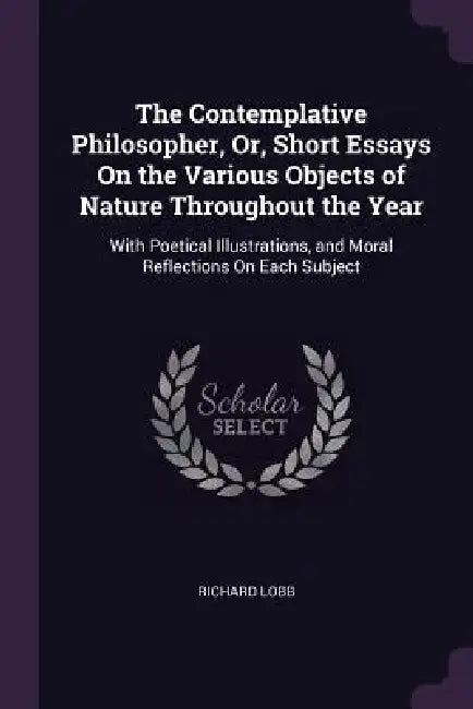 The Contemplative Philosopher, Or, Short Essays On the Various Objects of Nature Throughout the Year: With Poetical Illustrations, and Moral Reflectio by Richard Lobb