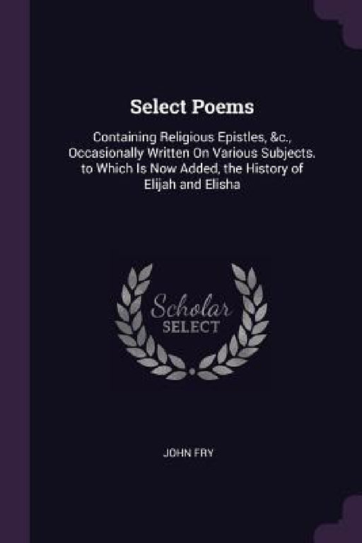 Select Poems: Containing Religious Epistles, &c., Occasionally Written On Various Subjects. to Which Is Now Added, the History of Elijah and Elisha by John Fry