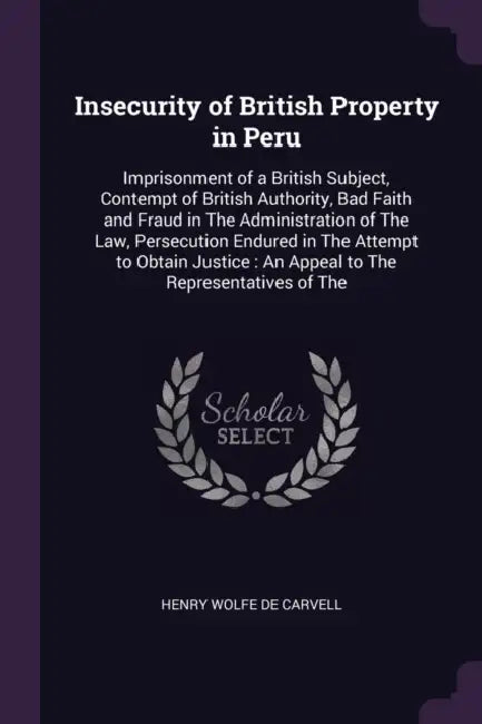 Insecurity of British Property in Peru: Imprisonment of a British Subject, Contempt of British Authority, Bad Faith and Fraud in The Administration of by Henry Wolfe De Carvell