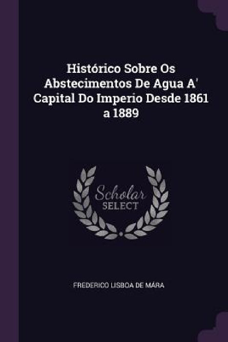 Histórico Sobre Os Abstecimentos De Agua A' Capital Do Imperio Desde 1861 a 1889 by Frederico Lisboa de Mára