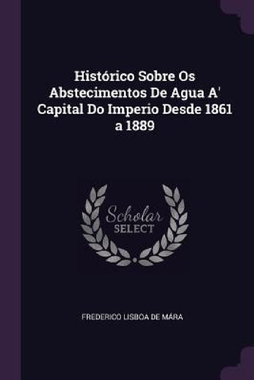 Histórico Sobre Os Abstecimentos De Agua A' Capital Do Imperio Desde 1861 a 1889 by Frederico Lisboa de Mára