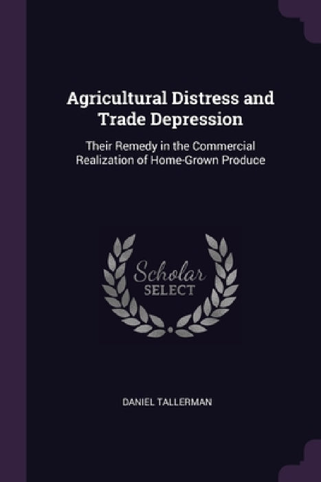 Agricultural Distress and Trade Depression: Their Remedy in the Commercial Realization of Home-Grown Produce by Daniel Tallerman