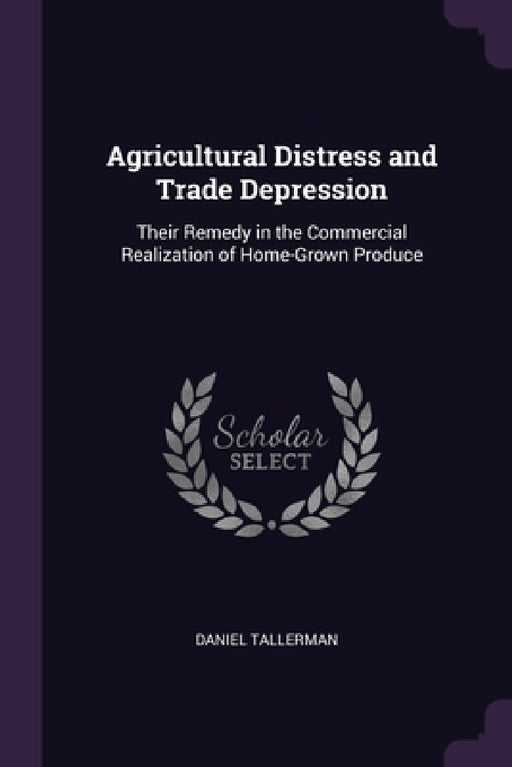 Agricultural Distress and Trade Depression: Their Remedy in the Commercial Realization of Home-Grown Produce by Daniel Tallerman