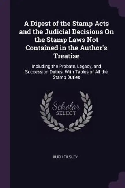 A Digest of the Stamp Acts and the Judicial Decisions On the Stamp Laws Not Contained in the Author's Treatise: Including the Probate, Legacy, and Suc by Hugh Tilsley