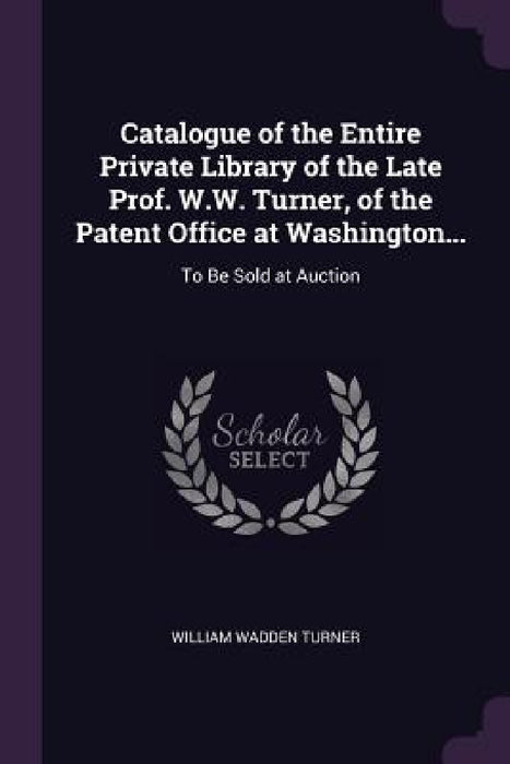 Catalogue of the Entire Private Library of the Late Prof. W.W. Turner, of the Patent Office at Washington...: To Be Sold at Auction by William Wadden Turner