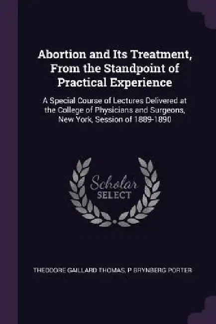Abortion and Its Treatment, From the Standpoint of Practical Experience: A Special Course of Lectures Delivered at the College of Physicians and Surge by Theodore Gaillard Thomas, P. Brynberg Porter