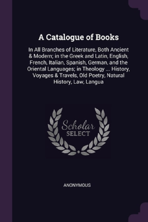 A Catalogue of Books: In All Branches of Literature, Both Ancient & Modern; in the Greek and Latin, English, French, Italian, Spanish, Germa by Anonymous