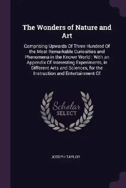 The Wonders of Nature and Art: Comprising Upwards Of Three Hundred Of the Most Remarkable Curiosities and Phenomena in the Known World; With an Appen by Joseph Taylor
