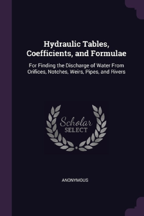 Hydraulic Tables, Coefficients, and Formulae: For Finding the Discharge of Water From Orifices, Notches, Weirs, Pipes, and Rivers by Anonymous
