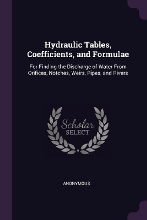 Hydraulic Tables, Coefficients, and Formulae: For Finding the Discharge of Water From Orifices, Notches, Weirs, Pipes, and Rivers by Anonymous