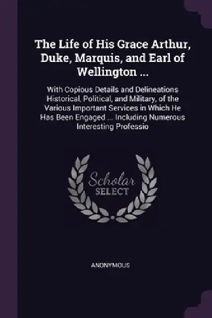 The Life of His Grace Arthur, Duke, Marquis, and Earl of Wellington ...: With Copious Details and Delineations Historical, Political, and Military, of by Anonymous