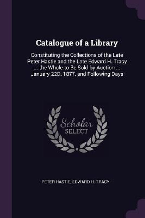 Catalogue of a Library: Constituting the Collections of the Late Peter Hastie and the Late Edward H. Tracy ... the Whole to Be Sold by Auction by Peter Hastie, Edward H. Tracy