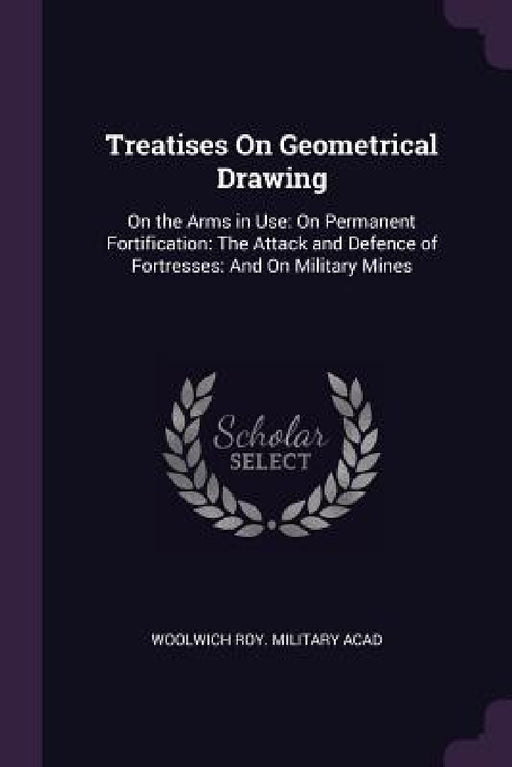 Treatises On Geometrical Drawing: On the Arms in Use: On Permanent Fortification: The Attack and Defence of Fortresses: And On Military Mines by Woolwich Roy Military Acad