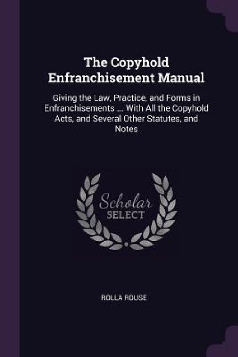 The Copyhold Enfranchisement Manual: Giving the Law, Practice, and Forms in Enfranchisements ... With All the Copyhold Acts, and Several Other Statute by Rolla Rouse