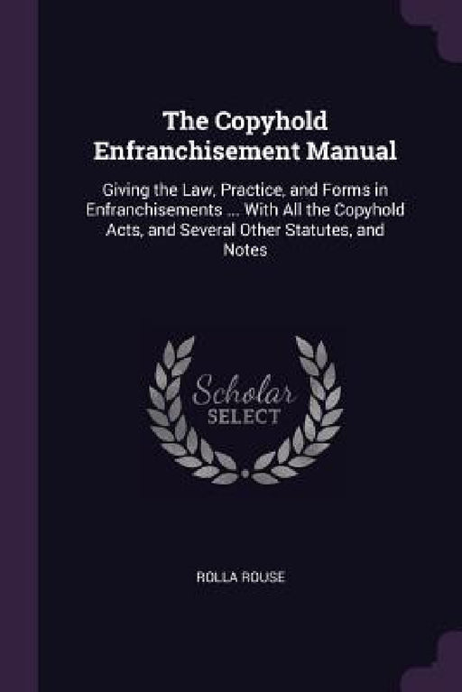 The Copyhold Enfranchisement Manual: Giving the Law, Practice, and Forms in Enfranchisements ... With All the Copyhold Acts, and Several Other Statute by Rolla Rouse