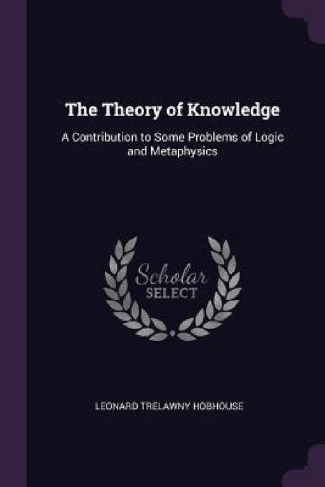 The Theory of Knowledge: A Contribution to Some Problems of Logic and Metaphysics by Leonard Trelawny Hobhouse