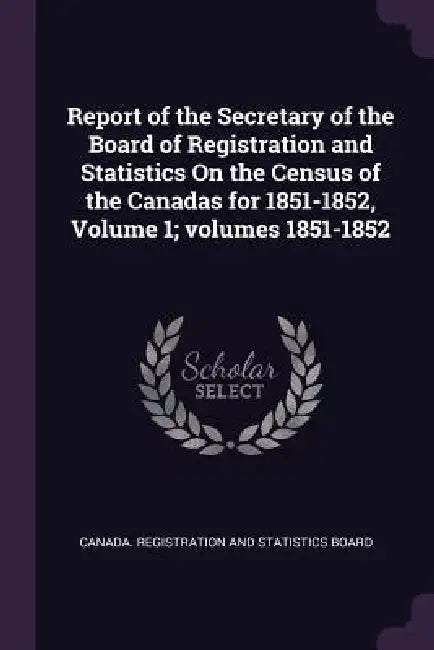 Report of the Secretary of the Board of Registration and Statistics On the Census of the Canadas for 1851-1852, Volume 1; volumes 1851-1852 by Canada Registration and Statistics Boar