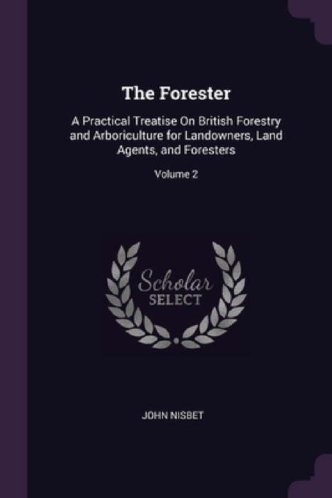 The Forester: A Practical Treatise On British Forestry and Arboriculture for Landowners, Land Agents, and Foresters; Volume 2 by John Nisbet