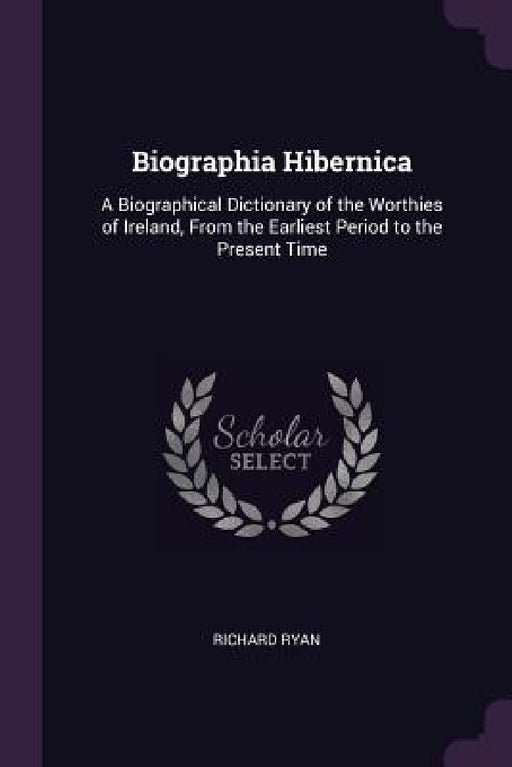 Biographia Hibernica: A Biographical Dictionary of the Worthies of Ireland, From the Earliest Period to the Present Time by Richard Ryan