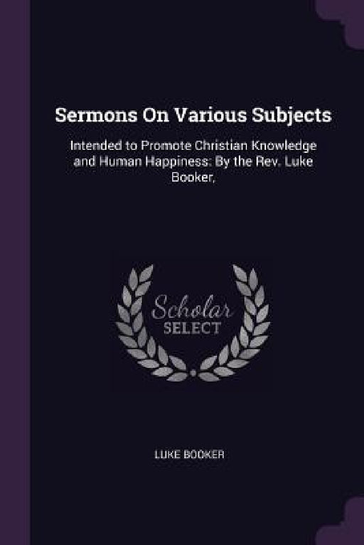 Sermons On Various Subjects: Intended to Promote Christian Knowledge and Human Happiness: By the Rev. Luke Booker, by Luke Booker
