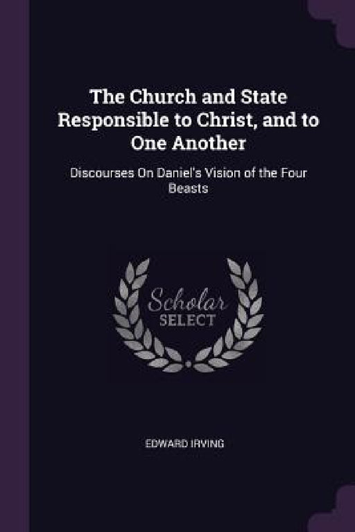 The Church and State Responsible to Christ, and to One Another: Discourses On Daniel's Vision of the Four Beasts by Edward Irving