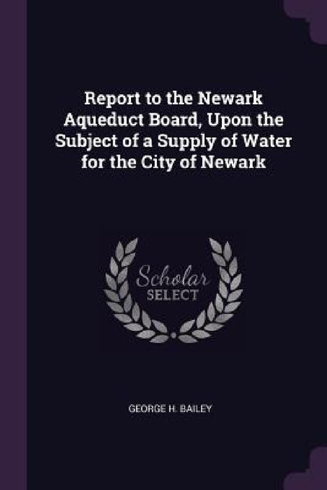 Report to the Newark Aqueduct Board, Upon the Subject of a Supply of Water for the City of Newark by George H. Bailey
