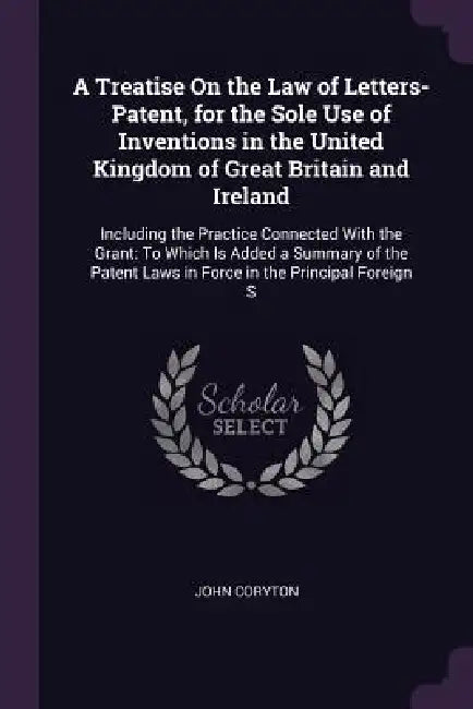 A Treatise On the Law of Letters-Patent, for the Sole Use of Inventions in the United Kingdom of Great Britain and Ireland: Including the Practice Con by John Coryton