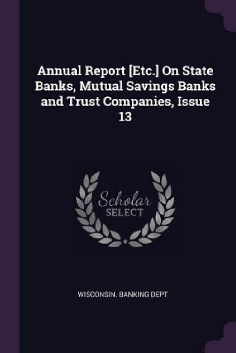 Annual Report [Etc.] On State Banks, Mutual Savings Banks and Trust Companies, Issue 13 by Wisconsin Banking Dept