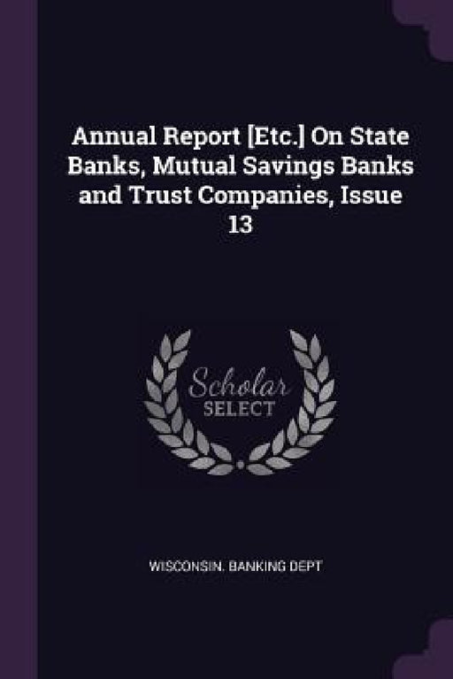 Annual Report [Etc.] On State Banks, Mutual Savings Banks and Trust Companies, Issue 13 by Wisconsin Banking Dept