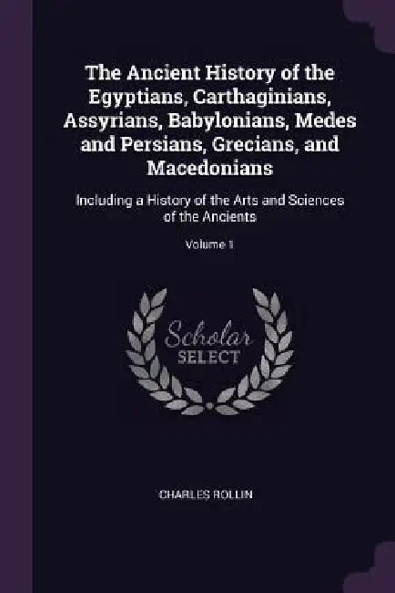 The Ancient History of the Egyptians, Carthaginians, Assyrians, Babylonians, Medes and Persians, Grecians, and Macedonians: Including a History of the by Charles Rollin