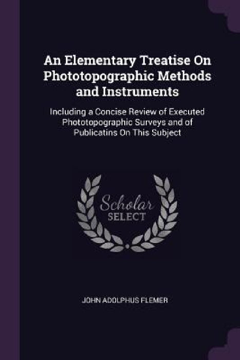 An Elementary Treatise On Phototopographic Methods and Instruments: Including a Concise Review of Executed Phototopographic Surveys and of Publicatins by John Adolphus Flemer