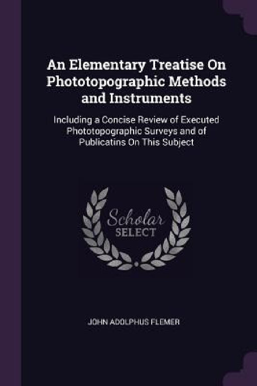 An Elementary Treatise On Phototopographic Methods and Instruments: Including a Concise Review of Executed Phototopographic Surveys and of Publicatins by John Adolphus Flemer