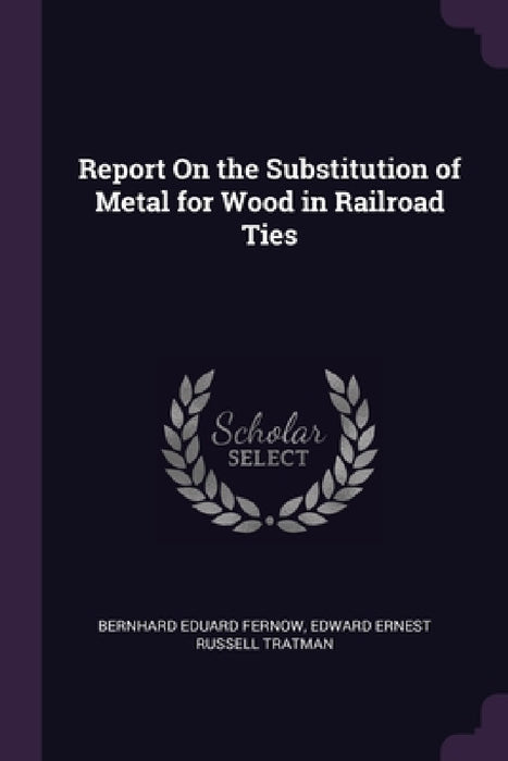 Report On the Substitution of Metal for Wood in Railroad Ties by Bernhard Eduard Fernow, Edward Ernest Russell Tratman