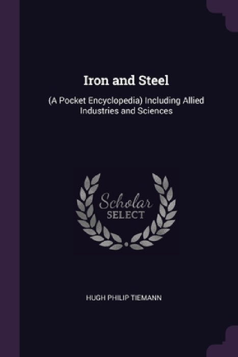 Iron and Steel: (A Pocket Encyclopedia) Including Allied Industries and Sciences by Hugh Philip Tiemann