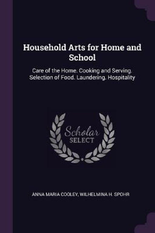 Household Arts for Home and School: Care of the Home. Cooking and Serving. Selection of Food. Laundering. Hospitality by Anna Maria Cooley, Wilhelmina H. Spohr