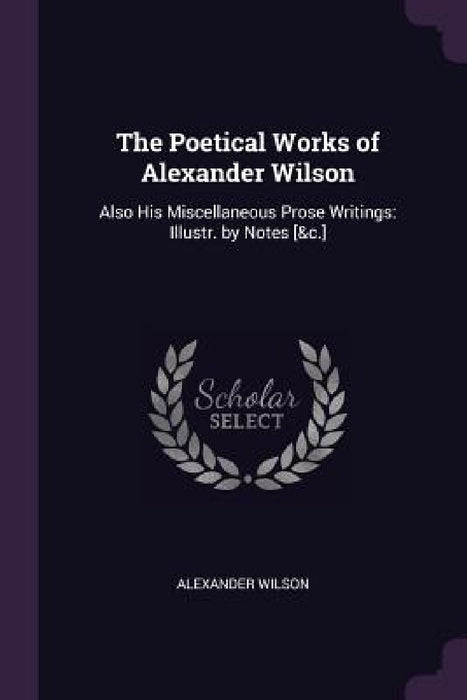 The Poetical Works of Alexander Wilson: Also His Miscellaneous Prose Writings: Illustr. by Notes [&c.] by Alexander Wilson