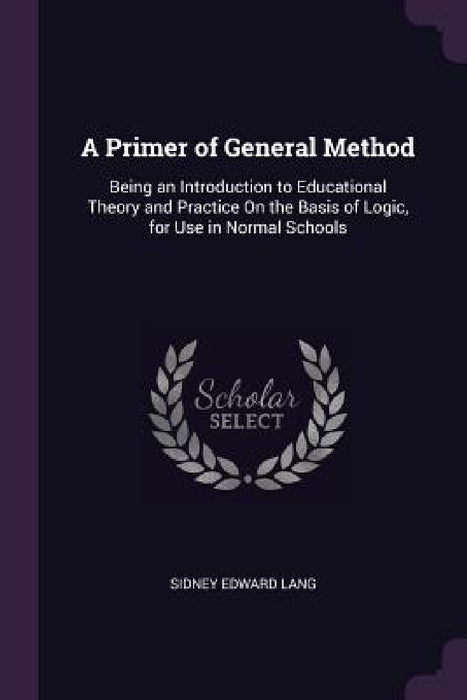A Primer of General Method: Being an Introduction to Educational Theory and Practice On the Basis of Logic, for Use in Normal Schools by Sidney Edward Lang