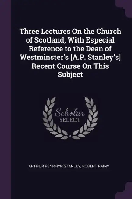 Three Lectures On the Church of Scotland, With Especial Reference to the Dean of Westminster's [A.P. Stanley's] Recent Course On This Subject by Arthur Penrhyn Stanley, Robert Rainy