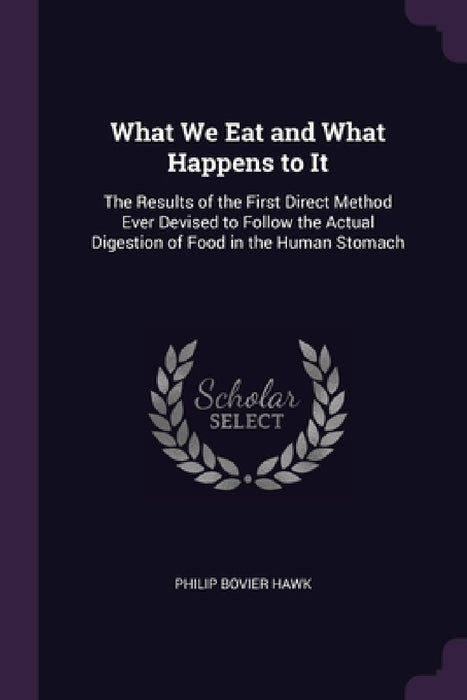 What We Eat and What Happens to It: The Results of the First Direct Method Ever Devised to Follow the Actual Digestion of Food in the Human Stomach by Philip Bovier Hawk