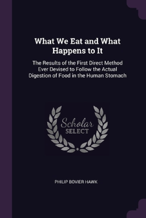 What We Eat and What Happens to It: The Results of the First Direct Method Ever Devised to Follow the Actual Digestion of Food in the Human Stomach by Philip Bovier Hawk