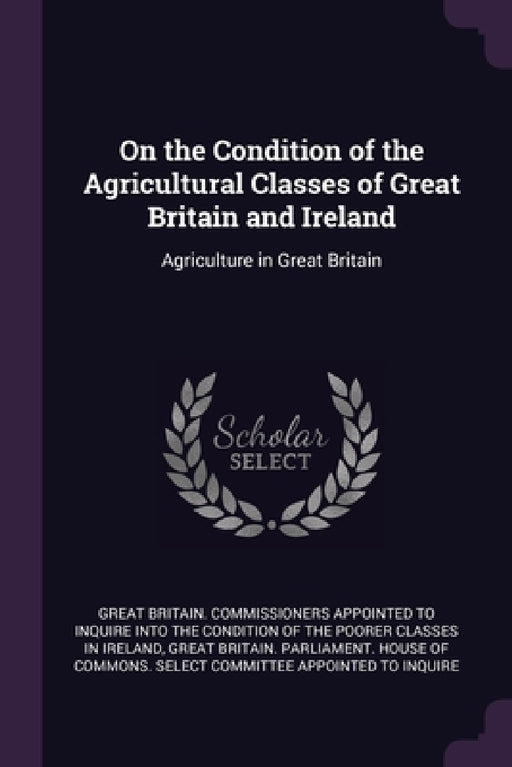 On the Condition of the Agricultural Classes of Great Britain and Ireland: Agriculture in Great Britain by Great Britain Commissioners Appointed T, Great Britain Parliament House of Comm