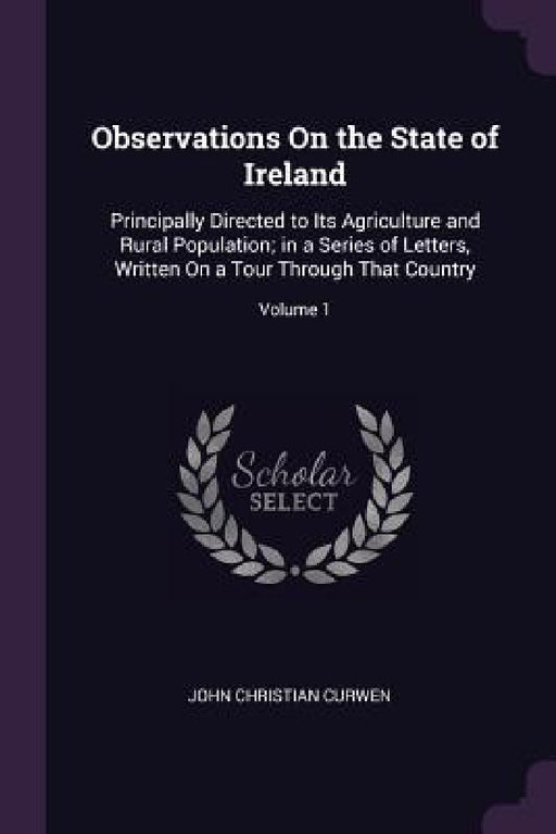 Observations On the State of Ireland: Principally Directed to Its Agriculture and Rural Population; in a Series of Letters, Written On a Tour Through by John Christian Curwen